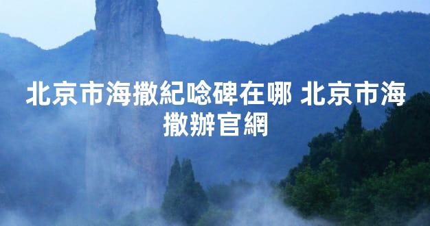 北京市海撒紀唸碑在哪 北京市海撒辦官網
